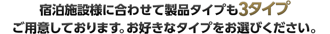 宿泊施設様に合わせて製品タイプも3タイプご用意しております お好きなタイプをお選びください